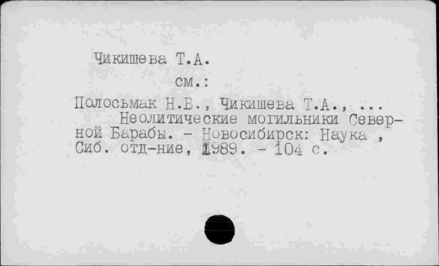 ﻿Чи кише ва T. А.
см. :
Полосьмак Н.Б., Чикишева Т.А......
Неолитические могильники Северной Барабы. - Новосибирск: Наука Сиб. отд-ние, ЯУ89. - 104 о.